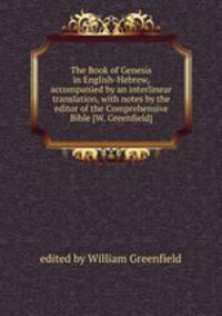 The Book of Genesis in English-Hebrew, accompanied by an interlinear translation, with notes by the editor of the Comprehensive Bible [W. Greenfield].