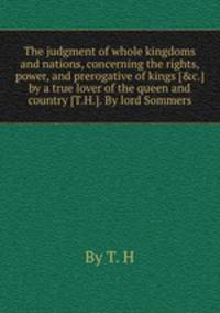 The judgment of whole kingdoms and nations, concerning the rights, power, and prerogative of kings [&c.] by a true lover of the queen and country [T.H.]. By lord Sommers