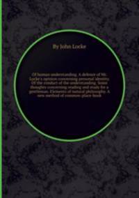 Of human understanding. A defence of Mr. Locke`s opinion concerning personal identity. Of the conduct of the understanding. Some thoughts concerning reading and study for a gentleman. Elements of natural philosophy. A new method of common-place-book