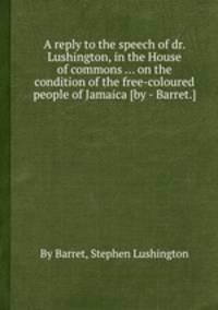 A reply to the speech of dr. Lushington, in the House of commons ... on the condition of the free-coloured people of Jamaica [by - Barret.].