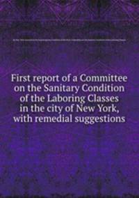 First report of a Committee on the Sanitary Condition of the Laboring Classes in the city of New York, with remedial suggestions