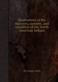 Illustrations of the manners, customs, and condition of the North American Indians