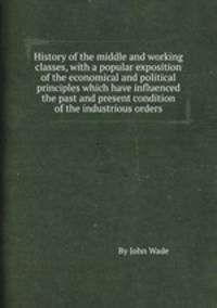 History of the middle and working classes, with a popular exposition of the economical and political principles which have influenced the past and present condition of the industrious orders