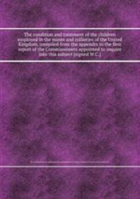 The condition and treatment of the children employed in the mines and collieries of the United Kingdom, compiled from the appendix to the first report of the Commissioners appointed to inquire into this subject [signed W.C.].
