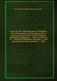 Forms for the administration of baptism; the solemnization of matrimony [&c.], drawn up by the order of the Primitive Methodist conference ... 1859, for the use of ... Primitive Methodist ministers ... and sanctioned by the conference ... 1860
