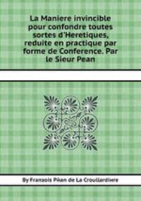 La Maniere invincible pour confondre toutes sortes d`Heretiques, reduite en practique par forme de Conference. Par le Sieur Pean