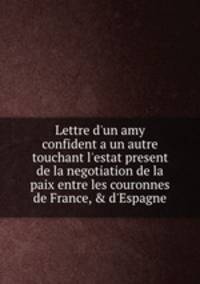 Lettre d`un amy confident а un autre touchant l`estat present de la negotiation de la paix entre les couronnes de France, & d`Espagne