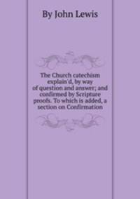 The Church catechism explain`d, by way of question and answer; and confirmed by Scripture proofs. To which is added, a section on Confirmation