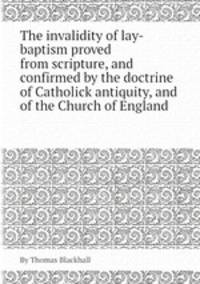 The invalidity of lay-baptism proved from scripture, and confirmed by the doctrine of Catholick antiquity, and of the Church of England