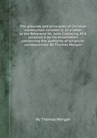 The grounds and principles of Christian communion consider`d. In a letter to the Reverend Mr. John Cumming, M.A. occasion`d by his dissertation concerning the authority of scripture-consequences. By Thomas Morgan