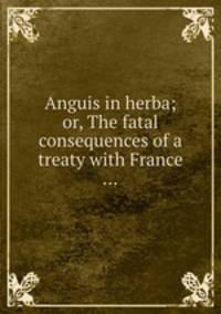 Anguis in herba; or, The fatal consequences of a treaty with France ...