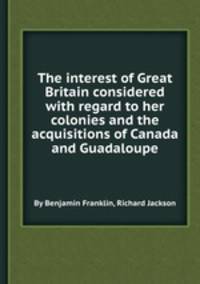The interest of Great Britain considered with regard to her colonies and the acquisitions of Canada and Guadaloupe