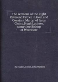 The sermons of the Right Reverend Father in God, and Constant Martyr of Jesus Christ, Hugh Latimer, sometime Bishop of Worcester