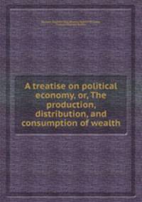 A treatise on political economy, or, The production, distribution, and consumption of wealth