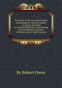 The book of the new moral world, containing the rational system of society, founded on demonstrable facts, developing the constitution and laws of human nature and of society