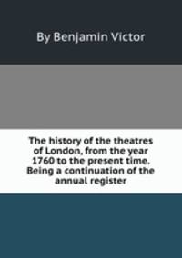 The history of the theatres of London, from the year 1760 to the present time. Being a continuation of the annual register