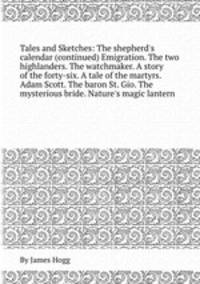 Tales and Sketches: The shepherd`s calendar (continued) Emigration. The two highlanders. The watchmaker. A story of the forty-six. A tale of the martyrs. Adam Scott. The baron St. Gio. The mysterious bride. Nature`s magic lantern