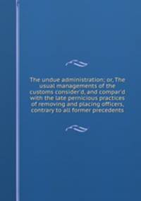 The undue administration; or, The usual managements of the customs consider`d, and compar`d with the late pernicious practices of removing and placing officers, contrary to all former precedents