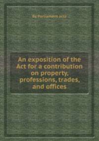 An exposition of the Act for a contribution on property, professions, trades, and offices