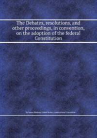 The Debates, resolutions, and other proceedings, in convention, on the adoption of the federal Constitution