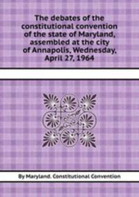 The debates of the constitutional convention of the state of Maryland, assembled at the city of Annapolis, Wednesday, April 27, 1964