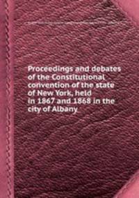 Proceedings and debates of the Constitutional convention of the state of New York, held in 1867 and 1868 in the city of Albany
