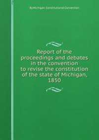 Report of the proceedings and debates in the convention to revise the constitution of the state of Michigan, 1850