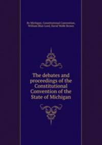 The debates and proceedings of the Constitutional Convention of the State of Michigan