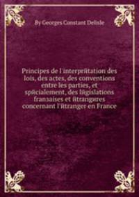 Principes de l`interprйtation des lois, des actes, des conventions entre les parties, et spйcialement, des lйgislations franзaises et йtrangиres concernant l`йtranger en France