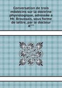 Conversation de trois mйdecins sur la doctrine physiologique, adressйe а Mr. Broussais, sous forme de lettre, par le docteur A***.
