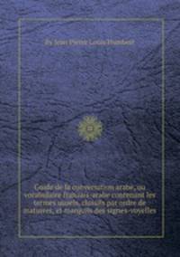 Guide de la conversation arabe, ou vocabulaire franзais-arabe contenant les termes usuels, classйs par ordre de matiиres, et marquйs des signes-voyelles