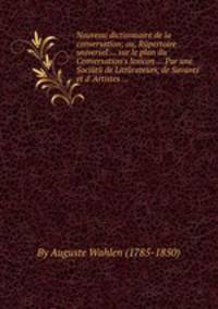 Nouveau dictionnaire de la conversation; ou, Rйpertoire universel ... sur le plan du Conversation`s lexicon ... Par une Sociйtй de Littйrateurs, de Savants et d` Artistes ...