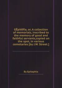 Gpitбfia, or, A collection of memorials, inscribed to the memory of good and faithful servants,copied on the spot, in various cemetaries [by J.W. Street.].