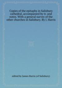Copies of the epitaphs in Salisbury cathedral, accompanied by tr. and notes. With a general survey of the other churches in Salisbury. By J. Harris