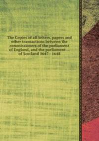 The Copies of all letters, papers and other transactions between the commissioners of the parliament of England, and the parliament ... of Scotland 1647 - 1648