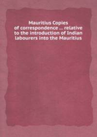 Mauritius Copies of correspondence ... relative to the introduction of Indian labourers into the Mauritius