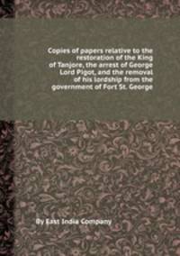 Copies of papers relative to the restoration of the King of Tanjore, the arrest of George Lord Pigot, and the removal of his lordship from the government of Fort St. George