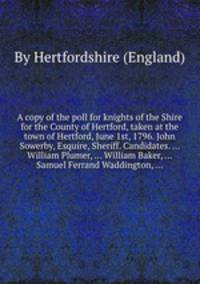 A copy of the poll for knights of the Shire for the County of Hertford, taken at the town of Hertford, June 1st, 1796. John Sowerby, Esquire, Sheriff. Candidates. ... William Plumer, ... William Baker, ... Samuel Ferrand Waddington, ...
