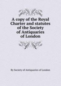 A copy of the Royal Charter and statutes of the Society of Antiquaries of London