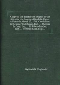 A copy of the poll for the Knights of the Shire for the County of Norfolk. Taken at Norwich, March 23, 1768. Candidates. Sir Armine Wodehouse, Bart. ... Thomas de Grey, Esq; ... Sir Edward Astley, Bart. ... Wenman Coke, Esq; ...