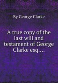 A true copy of the last will and testament of George Clarke esq....