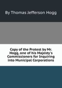Copy of the Protest by Mr. Hogg, one of his Majesty`s Commissioners for Inquiring into Municipal Corporations