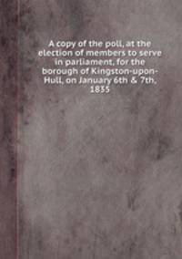A copy of the poll, at the election of members to serve in parliament, for the borough of Kingston-upon-Hull, on January 6th & 7th, 1835
