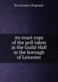 An exact copy of the poll taken at the Guild-Hall in the borough of Leicester