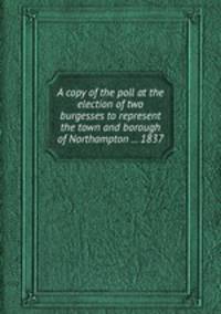 A copy of the poll at the election of two burgesses to represent the town and borough of Northampton ... 1837