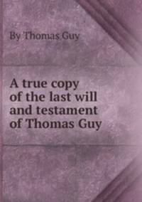 A true copy of the last will and testament of Thomas Guy