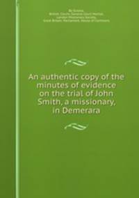 An authentic copy of the minutes of evidence on the trial of John Smith, a missionary, in Demerara