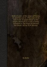 Rolls of arms of the reigns of Henry iii, and Edward iii. (The copy of an ould Rolle of armes made in the reigne of king H. 3. A roll of arms compiled in the reign of Edward the third). Ed. by N.H. Nicolas