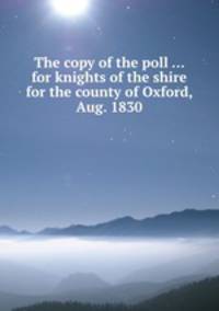 The copy of the poll ... for knights of the shire for the county of Oxford, Aug. 1830