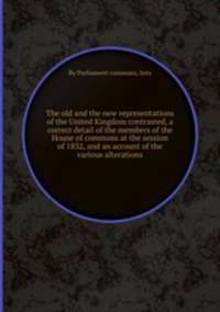 The old and the new representations of the United Kingdom contrasted, a correct detail of the members of the House of commons at the session of 1832, and an account of the various alterations